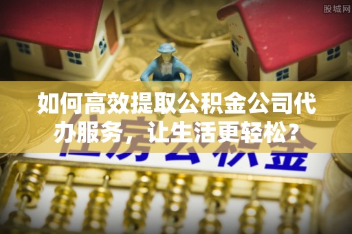 焉耆如何高效提取公积金公司代办服务，让生活更轻松？