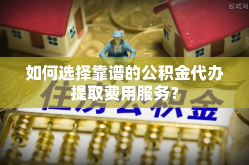 焉耆如何选择靠谱的公积金代办提取费用服务？