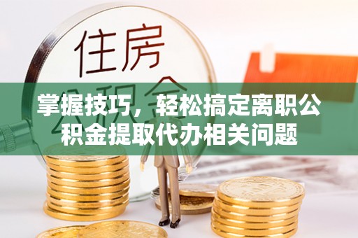 焉耆掌握技巧，轻松搞定离职公积金提取代办相关问题