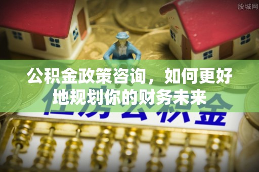 焉耆公积金政策咨询，如何更好地规划你的财务未来