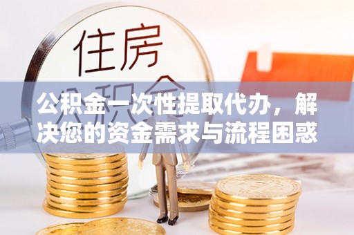 焉耆公积金一次性提取代办，解决您的资金需求与流程困惑