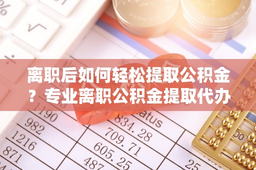 焉耆离职后如何轻松提取公积金？专业离职公积金提取代办服务指南