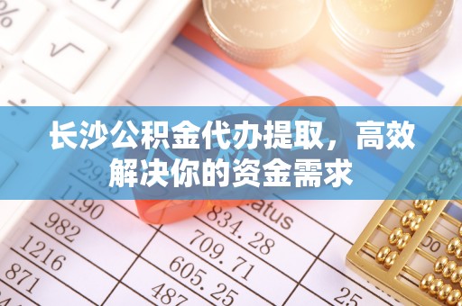 焉耆长沙公积金代办提取，高效解决你的资金需求