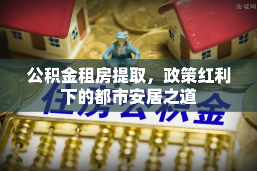 焉耆公积金租房提取，政策红利下的都市安居之道