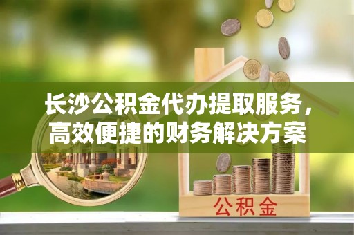 焉耆长沙公积金代办提取服务，高效便捷的财务解决方案